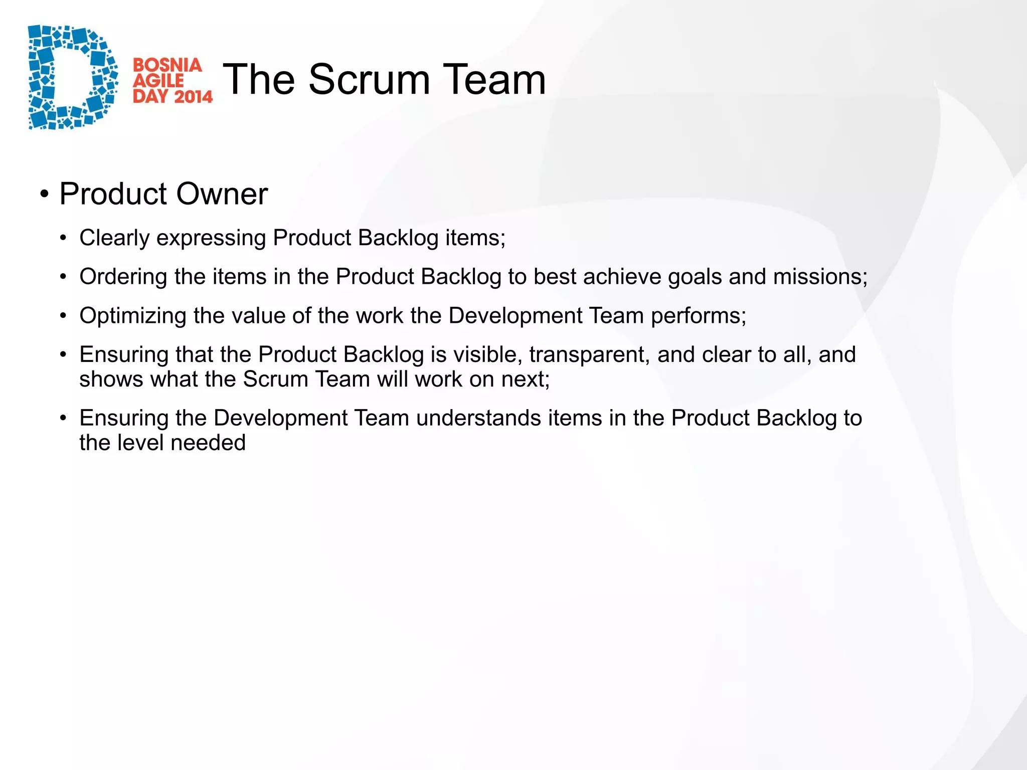 The Scrum Team 
•Product Owner 
•Clearly expressing Product Backlog items; 
•Ordering the items in the Product Backlog to best achieve goals and missions; 
•Optimizing the value of the work the Development Team performs; 
•Ensuring that the Product Backlog is visible, transparent, and clear to all, and shows what the Scrum Team will work on next; 
•Ensuring the Development Team understands items in the Product Backlog to the level needed  