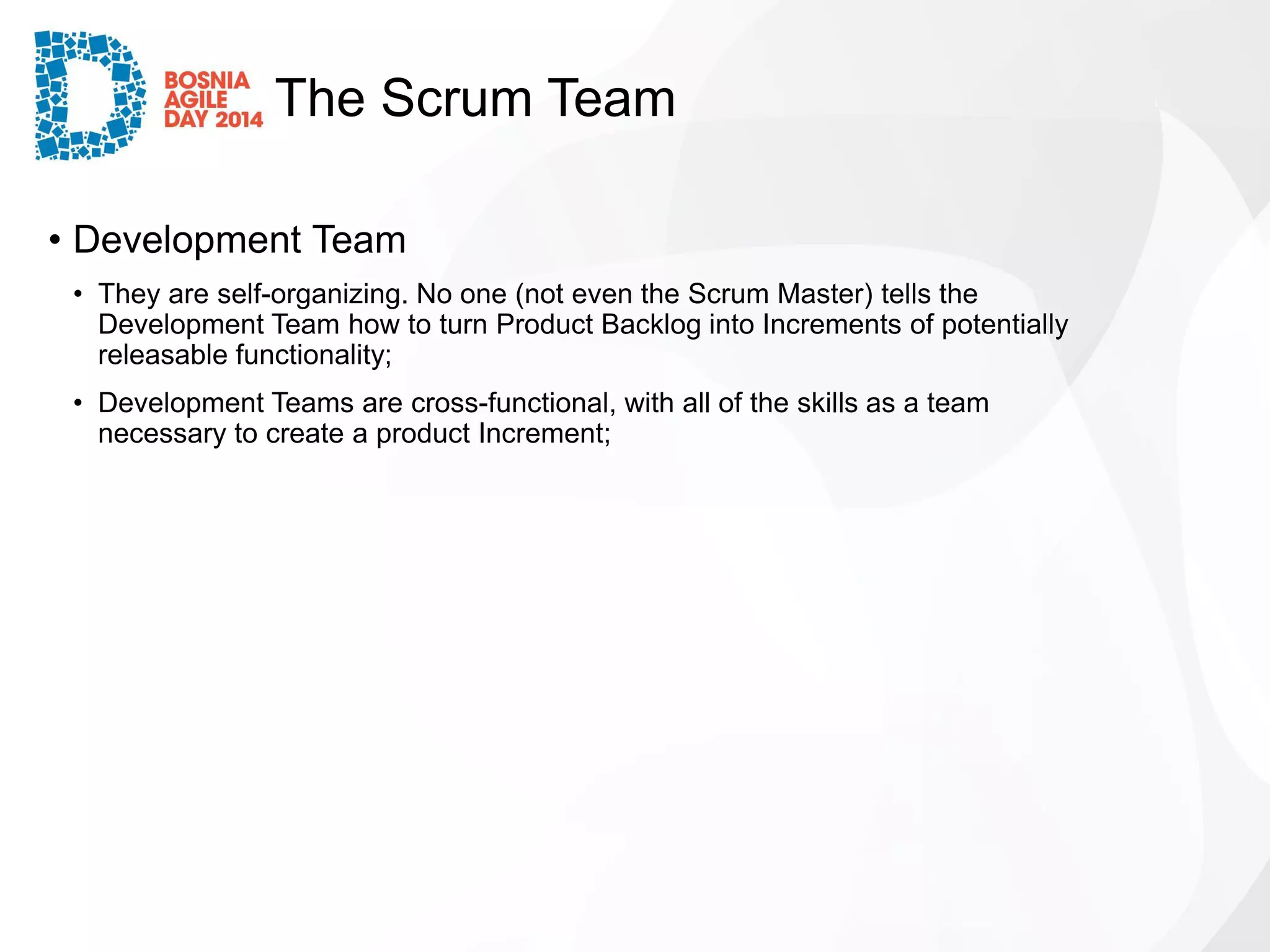 The Scrum Team 
•Development Team 
•They are self-organizing. No one (not even the Scrum Master) tells the Development Team how to turn Product Backlog into Increments of potentially releasable functionality; 
•Development Teams are cross-functional, with all of the skills as a team necessary to create a product Increment;  