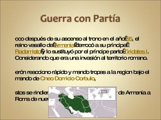 Poco después de su ascenso al trono en el año  55 , el reino vasallo de  Armenia  derrocó a su príncipe  Radamisto  y lo sustituyó por el príncipe parto  Tiridates I . Considerando que era una invasión al territorio romano. Nerón reacciono rápido y mando tropas a la region bajo el mando de  Cneo Domicio Corbulo . Estos se rindieron y huyeron dando el poder de Armenia a Roma de nuevo. 