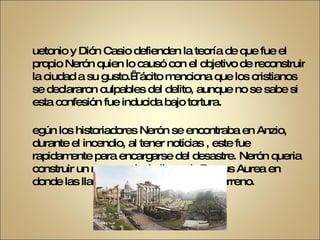 Suetonio y Dión Casio defienden la teoría de que fue el propio Nerón quien lo causó con el objetivo de reconstruir la ciudad a su gusto. Tácito menciona que los cristianos se declararon culpables del delito, aunque no se sabe si esta confesión fue inducida bajo tortura. Según los historiadores Nerón se encontraba en Anzio, durante el incendio, al tener noticias , este fue rapidamente para encargarse del desastre. Nerón queria construir un nuevo palacio llamado Domus Aurea en donde las llamas habían despejado un terreno. 