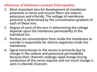 Inferences of Goldmann constant field equationMost important ions for development of membrane potentials in nerve and muscle fibers are sodium, potassium and chloride. The voltage of membrane potential is determined by the concentration gradient of each of these ions.  Degree of each of the ions in determining the voltage depends upon the membrane permeability of the individual ion.Positive ion concentration from inside the membrane to outside is responsible for electro negativity inside the membrane.Signal transmission in the nerves is primarily due to change in the sodium and potassium permeability because their channels undergo rapid change during conduction of the nerve impulse and not much change is seen in chloride channels.