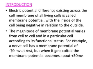 INTRODUCTIONElectric potential difference existing across the cell membrane of all living cells is called membrane potential, with the inside of the cell being negative in relation to the outside.The magnitude of membrane potential varies from cell to cell and in a particular cell according to its functional status. For example, a nerve cell has a membrane potential of          -70 mv at rest, but when it gets exited the membrane potential becomes about +30mv.