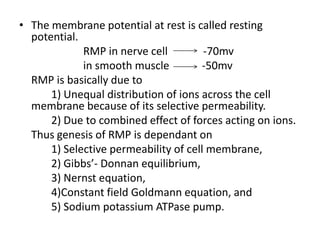 The membrane potential at rest is called resting potential.			RMP in nerve cell             -70mvin smooth muscle            -50mvRMP is basically due to 	1) Unequal distribution of ions across the cell membrane because of its selective permeability.		2) Due to combined effect of forces acting on ions.Thus genesis of RMP is dependant on	1) Selective permeability of cell membrane,	2) Gibbs’- Donnan equilibrium,	3) Nernst equation,	4)Constant field Goldmann equation, and	5) Sodium potassium ATPase pump.