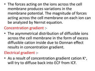The forces acting on the ions across the cell membrane produces variations in the membrane potential. The magnitude of forces acting across the cell membrane on each ion can be analyzed by Nernst equation.Concentration gradient :-The asymmetrical distribution of diffusible ions across the cell membrane in the form of excess diffusible cation inside due to Donnan effect results in concentration gradient.Electrical gradient :-As a result of concentration gradient cation K+, will try to diffuse back into ECF from ICF.