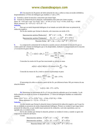 25. Una muestra de 20 gramos de latón (aleación de cinc y cobre) se trata con ácido clorhídrico,
desprendiéndose 2,8 litros de hidrógeno gas medidos a 1 atm y 25ºC.
a) Formule y ajuste la reacción o reacciones que tienen lugar.
b) Calcule la composición de la aleación, expresándola como tanto por ciento en peso.
Datos: R = 0’82 atm·1·mol−1
·K; Eº(Zn2+
/Zn) = −0’76V; Eº (Cu2+
/Cu) = 0’34V; Eº(H+
/H2) = +0’00V
Masas atómicas: Zn = 65’4; Cu = 63’5; H = 1’0
Solución.
a. Para que un metal desprenda hidrógeno al ser tratado con ácido debe tener un potencial de
reducción negativo.
De los dos metales que forman la aleación, solo reacciona con ácido el Zn.
b. La composición centesimal de la aleación se puede conocer calculando la masa de Zn que se
oxida a partir del volumen de hidrógeno que se ha desprendido, mediante la estequiometria de la reacción
y la ecuación de gases ideales.
( ) ( ) mol
1146
'
0
K
298
K
mol
L
atm
082
'
0
L
8
'
2
atm
1
T
R
V
P
H
n
Zn
n
1
1
H
Zn
2
2
=
⋅
⋅
⋅
⋅
=
⋅
⋅
=
=
⇒
=
Conocidos los moles de Zn que han reaccionado se calcula su masa.
( ) ( ) ( ) gr
5
'
7
mol
gr
4
'
65
mol
1146
'
0
Zn
M
Zn
n
Zn
m =
⋅
=
⋅
=
Conocida las masas de Zn y total se calcula su porcentaje en peso.
( ) ( ) %
5
'
37
100
20
5
'
7
100
m
Zn
m
%
Zn
T
=
⋅
=
⋅
=
El porcentaje de cobre se calcula a partir del de Zn por diferencia hasta 100, por tratarse de una
aleación binaria
( ) %
5
'
62
5
'
37
100
%
Cu =
−
=
26. Determinar los porcentajes de Fe y Cr de una aleación sabiendo que al ser tratados 5 g de
dicha aleación con ácido en exceso se desprendieron 2’5 litros de hidrógeno medidos en condiciones
estándar.
Datos: Eº(Cr3+
/Cr) = −0’71v; Eº(Fe2+
/Fe) = −0’44v; Eº(H+
/H2) = 0’00v.
Masas atómicas: Cr = 52; Fe = 55’8; H = 1.
Solución.
Los dos metales que forman la aleación tienen el potencial de reducción negativo, por lo que los
dos se oxidarán en presencia de ácidos desprendiendo hidrógeno. Primero se oxidará el que tenga menor
potencial de reducción, ya que tendrá mayor potencial de oxidación y será más espontánea, una vez
agotado este, se oxidará el otro.
De los dos metales que forman la aleación, primero se oxidará el cromo y cuando se agote este
empezará la oxidación del hierro.
Cromo:
 