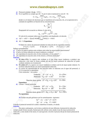 a) Potencial estándar ó f.e.m. = 0’01 v
b) En el equilibrio se cumple que ∆G = 0, por lo tanto el potencial es cero (E = 0):
c
o
pila
c
o
pila K
log
n
059
'
0
E
0
K
log
n
059
'
0
E
E −
⇒
=
−
=
donde n es el número de electrones que se transfieren en la reacción y Kc es la expresión de la
constante de equilibrio en función de las concentraciones.
+
+
=
2
2
c
Pb
Sn
K
Despejando de la ecuación se obtiene el valor de Kc
18
'
2
10
10
K 059
'
0
01
'
0
2
059
'
0
º
E
n
c =
=
=
⋅
⋅
El valor de la constante indica que el equilibrio está desplazado a la derecha
c) ( ) ( ) ( ) J
1930
v
01
'
0
mol
C
96500
mol
2
º
nFE
º
G −
=
⋅
⋅
−
=
−
=
∆
d) ∆G < 0, Espontánea
9. Dados los valores de potencial estándar de reducción de los siguientes sistemas:
Eº (I2/I−
) = 0,53V; Eº (Br2/Br−
) = 1,07V; Eº (Cl2/Cl−
) = 1,36V
Indique razonadamente:
a) ¿Cuál es la especie química más oxidante entre todas las mencionadas anteriormente?
b) ¿Cuál es la forma reducida con mayor tendencia a oxidarse?
c) ¿Es espontánea la reacción entre el cloro molecular y el ión yoduro?
d) ¿Es espontánea la reacción entre el ión cloruro y el bromo molecular?
Solución.
a) El cloro (Cl2). La especie más oxidante es la que tenga mayor tendencia a producir una
reducción y por tanto la forma oxidada del par de mayor potencial de reducción (el poder
oxidante aumenta con el potencial).
b) El yoduro (I−
). La especie con mayor tendencia a oxidarse será la de mayor poder reductor. Es
la forma reducida del par con menor potencial de reducción.
c) El criterio de espontaneidad de una reacción redox se relaciona con el signo del potencial, si
E>0, la reacción es espontánea.
Cloro molecular + ión yoduro
Espontánea
d) Cloruro + bromo molecular
No espontánea
10. Formar una pila galvánica con los semielementos siguientes:
V
80
,
0
º
E
;
Ag
e
1
Ag
V
15
,
0
º
E
;
Sn
e
2
Sn 2
4
=
→
+
=
→
+
−
+
+
−
+
Calcular el potencial normal de la célula e identificar el ánodo y el cátodo.
Solución.
Dos pares cualesquiera, con la única condición de tener diferente el potencial de reducción,
siempre puede formar una pila, bastará para ello utilizar como cátodo el par de mayor potencial de
reducción y como ánodo el de menor, lo cual equivale a invertir el proceso del par de menor potencial de
reducción.
 