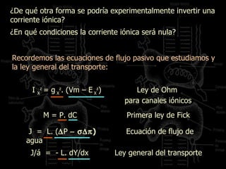 ¿De qué otra forma se podría experimentalmente invertir una corriente iónica? ¿En qué condiciones la corriente iónica será nula? Recordemos las ecuaciones de flujo pasivo que estudiamos y la ley general del transporte: I  X z   = g  X z .  (Vm – E  X z )  Ley de Ohm  para canales iónicos J/á  =  - L. dY/dx  Ley general del transporte M = P. dC  Primera ley de Fick  J  =  L. (  P  )   Ecuación de flujo de agua 