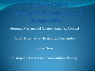 Universidad interamericana para el desarrollo	 Alumna: Mariana del Carmen Sánchez Abascal Catedrático: Javier Hernández Hernández Tema: Nero Tuxtepec Oaxaca a 10 de noviembre del 2009 