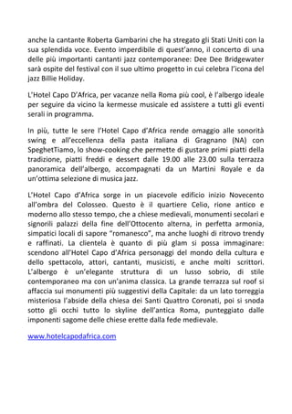 anche la cantante Roberta Gambarini che ha stregato gli Stati Uniti con la
sua splendida voce. Evento imperdibile di quest’anno, il concerto di una
delle più importanti cantanti jazz contemporanee: Dee Dee Bridgewater
sarà ospite del festival con il suo ultimo progetto in cui celebra l’icona del
jazz Billie Holiday.

L’Hotel Capo D’Africa, per vacanze nella Roma più cool, è l’albergo ideale
per seguire da vicino la kermesse musicale ed assistere a tutti gli eventi
serali in programma.

In più, tutte le sere l’Hotel Capo d’Africa rende omaggio alle sonorità
swing e all’eccellenza della pasta italiana di Gragnano (NA) con
SpeghetTiamo, lo show-cooking che permette di gustare primi piatti della
tradizione, piatti freddi e dessert dalle 19.00 alle 23.00 sulla terrazza
panoramica dell’albergo, accompagnati da un Martini Royale e da
un’ottima selezione di musica jazz.

L’Hotel Capo d’Africa sorge in un piacevole edificio inizio Novecento
all’ombra del Colosseo. Questo è il quartiere Celio, rione antico e
moderno allo stesso tempo, che a chiese medievali, monumenti secolari e
signorili palazzi della fine dell’Ottocento alterna, in perfetta armonia,
simpatici locali di sapore “romanesco”, ma anche luoghi di ritrovo trendy
e raffinati. La clientela è quanto di più glam si possa immaginare:
scendono all’Hotel Capo d’Africa personaggi del mondo della cultura e
dello spettacolo, attori, cantanti, musicisti, e anche molti scrittori.
L’albergo è un’elegante struttura di un lusso sobrio, di stile
contemporaneo ma con un’anima classica. La grande terrazza sul roof si
affaccia sui monumenti più suggestivi della Capitale: da un lato torreggia
misteriosa l’abside della chiesa dei Santi Quattro Coronati, poi si snoda
sotto gli occhi tutto lo skyline dell’antica Roma, punteggiato dalle
imponenti sagome delle chiese erette dalla fede medievale.

www.hotelcapodafrica.com
 