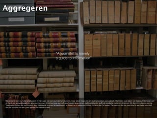 Aggregeren




                                                               “A journalist is merely
                                                               a guide to information”




Misverstand: een journalist produceert. In mijn ogen kan een journalist produceren, maar alleen maar om zijn doel te bereiken; een publiek informeren over zaken van belang. Informeren aan
de hand van geraadpleegde en gewogen bronnen. Voorheen was een zelf geschreven, opgenomen, gefotografeerde, gefilmde productie nodig om te komen tot die informatievoorziening.
Tegenwoordig kan dat ook anders: door bestaande bronnen te raadplegen, te filteren en in relevante context opnieuw aan te bieden. De persoon die dat goed doet is een beter journalist
dan de schrijver van een goed verhaal dat niemand leest...
 