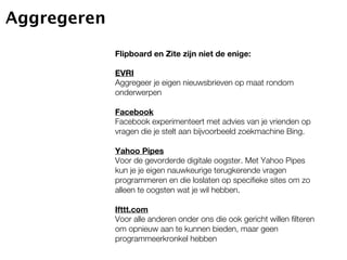 Aggregeren
             Flipboard en Zite zijn niet de enige:

             EVRI
             Aggregeer je eigen nieuwsbrieven op maat rondom
             onderwerpen

             Facebook
             Facebook experimenteert met advies van je vrienden op
             vragen die je stelt aan bijvoorbeeld zoekmachine Bing.

             Yahoo Pipes
             Voor de gevorderde digitale oogster. Met Yahoo Pipes
             kun je je eigen nauwkeurige terugkerende vragen
             programmeren en die loslaten op specifieke sites om zo
             alleen te oogsten wat je wil hebben.

             Ifttt.com
             Voor alle anderen onder ons die ook gericht willen filteren
             om opnieuw aan te kunnen bieden, maar geen
             programmeerkronkel hebben
 