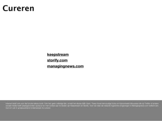 Cureren




                                                    keepstream
                                                    storify.com
                                                    managingnews.com




Internet biedt ook voor die functie talloze tools. Ook hier geen volledige lijst, omdat het devies blijft: doen. Twee mooie eenvoudige tools om bijvoorbeeld discussies die op Twitter of andere
sociale media heeft plaatsgevonden opnieuw en met context aan te bieden zijn Keepstream en Storify. Voor de meer als redactie ingerichte omgevingen is Managingnews.com wellicht een
tool om ook in groepsverband onderwerpen te cureren.
 