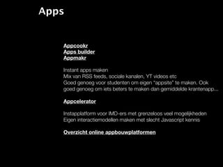 Apps


   Appcookr
   Apps builder
   Appmakr

   Instant apps maken
   Mix van RSS feeds, sociale kanalen, YT videos etc
   Goed genoeg voor studenten om eigen “appsite” te maken. Ook
   goed genoeg om iets beters te maken dan gemiddelde krantenapp...

   Appcelerator

   Instapplatform voor IMD-ers met grenzeloos veel mogelijkheden
   Eigen interactiemodellen maken met slecht Javascript kennis

   Overzicht online appbouwplatformen
 