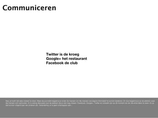 Communiceren




                                                  Twitter is de kroeg
                                                  Google+ het restaurant
                                                  Facebook de club




Nee, je hoeft niet alles meteen te doen. Maar als journalist begeef je je onder de mensen om die mensen vervolgens informatief te kunnen bedienen. En dus begeef je je op de plekken waar
die mensen zich ophouden. Er is weinig discussie over de plekken die je niet mag missen. Facebook, Google+, Twitter en Linkedin zijn op dit moment de vier die ertoe lijken te doen. En ja,
dat kunnen volgend jaar vier anderen zijn. Verandering, er is geen ontsnappen aan...
 