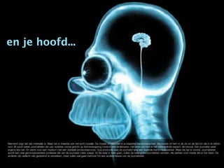 en je hoofd...




Niemand zegt dat dat makkelijk is. Maar het is meestal ook niet echt moeilijk. De moeite zit hem niet in je beperkte hersencapaciteit. De moeite zit hem in de zin en de tijd om die in te zetten
voor dit soort zaken.Journalisten zijn van oudsher vooral gericht op kennisvergaring rondom een onderwerp. Het leren zat hem in het belangrijkste aspect: de inhoud. Een journalist weet
ergens iets van. En werkt voor een medium met een duidelijk productieproces. Qua productie was de journalist lang een lopende band medewerker. Maar die tijd is voorbij. Journalistiek
wordt een veel gecompliceerdere professie die van de journalist meer vraagt. Zij die daar in mee gaan, zullen de belangrijke journalisten worden, die werken voor media die er toe doen. De
anderen zijn wellicht niet gedoemd te verwelken, maar zullen wel gaan behoren tot een andere klasse van de journalistiek.
 