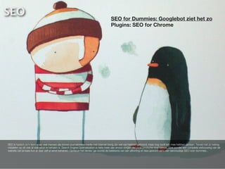 SEO                           SEO                                                        SEO for Dummies: Googlebot ziet het zo
                                                                                         Plugins: SEO for Chrome




SEO is typisch zo’n term waar veel mensen die binnen journalistieke media met internet bezig zijn wel van hebben gehoord, maar nog nooit iets mee hebben gedaan. Terwijl met zo weinig
middelen op dit vlak al veel winst te behalen is. Search Engine Optimalization is niets meer dan ervoor zorgen dat jouw productie doel bereikt. Ook zonder een complete verbouwing van de
website van je baas kun je daar zelf al winst behalven. Opnieuw het devies: ga voorbij de betekenis van een afkorting en lees gewoon eens een eenvoudige SEO voor dummies...
 