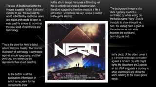 The writing
This is the cover for Nero’s debut
album Welcome Reality. The futuristic
illustration of technology is contrasted
against simple typography, and their
bold logo this is effective as
represents their sound (electro).
The background image is of a
dark night sky in which is
contrasted by white writing on
the bands name ‘Nero’ . This is
symbolic to show innocent vs.
bad, this stating Nero is good to
the audience as is in white
however the world and
technology is bad.
In the photo of this album cover it
is a Desert landscape contrasted
against a modern city with bright
lights. He idea there are 2 people
on top of hill suggests a journey in
which electronics are taking the
world, relating to the music genre
electo.
In this album design Nero uses a Shooting star
this is symbolic as shows a dream or wish,
therefore suggesting therefore music is a like a
gift to them, something rare and unique ( relating
to the genre electro)
At the bottom is all the
publications information in
which is important for the
consumer to know
The use of clouds/dust within the
images suggests hidden truths and
inability to see, this suggest the
world is blinded by traditional views
and topics and needs to open its
eyes past the smoke to move into
the new world of electronics and
technology
 