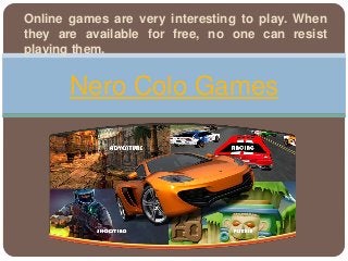 Online games are very interesting to play. When
they are available for free, no one can resist
playing them.
Nero Colo Games
 