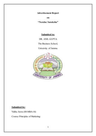 1
Advertisement Report
on
“Nerolac Suraksha”
Submitted to:
DR. ANIL GUPTA
The Business School,
University of Jammu.
Submitted by:
Vidhu Arora (68-MBA-16)
Course: Principles of Marketing
 