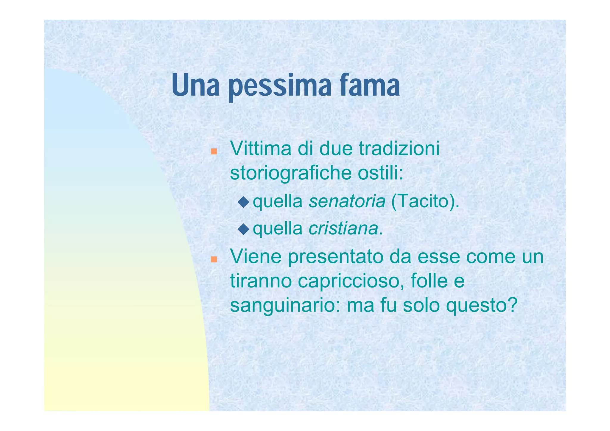 Una pessima fama
     Vittima di due tradizioni
      storiografiche ostili:
       quella senatoria (Tacito).
       quella cristiana.
     Viene presentato da esse come un
      tiranno capriccioso, folle e
      sanguinario: ma fu solo questo?
 
