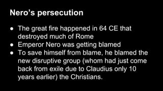 Nero’s persecution
● The great fire happened in 64 CE that
destroyed much of Rome
● Emperor Nero was getting blamed
● To save himself from blame, he blamed the
new disruptive group (whom had just come
back from exile due to Claudius only 10
years earlier) the Christians.

 