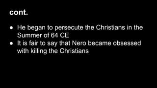cont.
● He began to persecute the Christians in the
Summer of 64 CE
● It is fair to say that Nero became obsessed
with killing the Christians

 