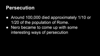 Persecution
● Around 100,000 died approximately 1/10 or
1/20 of the population of Rome.
● Nero became to come up with some
interesting ways of persecution

 