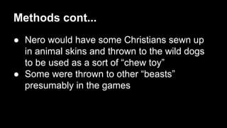 Methods cont...
● Nero would have some Christians sewn up
in animal skins and thrown to the wild dogs
to be used as a sort of “chew toy”
● Some were thrown to other “beasts”
presumably in the games

 