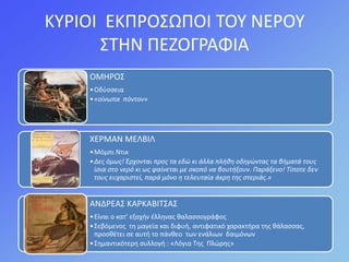 ΚΤΡΙΟΙ ΕΚΠΡΟ΢ΩΠΟΙ ΣΟΤ ΝΕΡΟΤ
΢ΣΘΝ ΠΕΗΟΓΡΑΦΙΑ
ΟΜΘΡΟ΢
•Οδφςςεια
•«οίνωπα πόντον»
ΧΕΡΜΑΝ ΜΕΛΒΙΛ
•Μόμπι Ντικ
•Δεσ όμωσ! Έρχονται προσ τα εδώ κι άλλα πλήθη οδηγώντασ τα βήματά τουσ
ίςια ςτο νερό κι ωσ φαίνεται με ςκοπό να βουτήξουν. Παράξενο! Τίποτε δεν
τουσ ευχαριςτεί, παρά μόνο η τελευταία άκρη τησ ςτεριάσ.»
ΑΝΔΡΕΑ΢ ΚΑΡΚΑΒΙΣ΢Α΢
•Είναι ο κατ’ εξοχιν ζλλθνασ καλαςςογράφοσ
•΢εβόμενοσ τθ μαγεία και διφυι, αντιφατικό χαρακτιρα τθσ κάλαςςασ,
προςκζτει ςε αυτι το πάνκεο των ενάλιων δαιμόνων
•΢θμαντικότερθ ςυλλογι : «Λόγια Σθσ Πλώρθσ»
 
