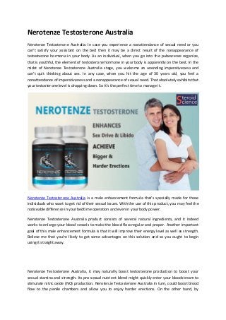 Nerotenze Testosterone Australia
Nerotenze Testosterone Australia: In case you experience a nonattendance of sexual need or you
can’t satisfy your assistant on the bed then it may be a direct result of the nonappearance of
testosterone hormone in your body. As an individual, when you go into the pubescence organize,
that is youthful, the element of testosterone hormone in your body is apparently on the best. In the
midst of Nerotenze Testosterone Australia stage, you welcome an unending imperativeness and
can’t quit thinking about sex. In any case, when you hit the age of 30 years old, you feel a
nonattendance of imperativeness and a nonappearance of sexual need. That absolutely exhibits that
your testosterone level is dropping down. So it’s the perfect time to manage it.
Nerotenze Testosterone Australia is a male enhancement formula that’s specially made for those
individuals who want to get rid of their sexual issues. With the use of this product, you may feel the
noticeable difference in your bedtime operation and even in your body power.
Nerotenze Testosterone Australia product consists of several natural ingredients, and it indeed
works to enlarge your blood vessels to make the blood flow regular and proper. Another important
goal of this male enhancement formula is that it will improve their energy level as well as strength.
Believe me that you’re likely to get some advantages on this solution and so you ought to begin
using it straight away.
Nerotenze Testosterone Australia, it may naturally boost testosterone production to boost your
sexual stamina and strength. Its pro-sexual nutrient blend might quickly enter your bloodstream to
stimulate nitric oxide (NO) production. Nerotenze Testosterone Australia in turn, could boost blood
flow to the penile chambers and allow you to enjoy harder erections. On the other hand, by
 