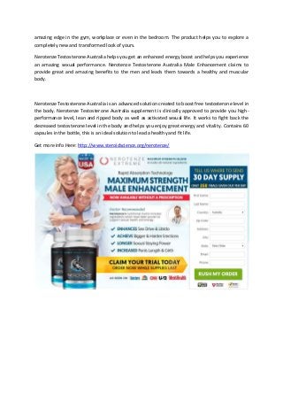 amazing edge in the gym, workplace or even in the bedroom. The product helps you to explore a
completely new and transformed look of yours.
Nerotenze Testosterone Australia helps you get an enhanced energy boost and helps you experience
an amazing sexual performance. Nerotenze Testosterone Australia Male Enhancement claims to
provide great and amazing benefits to the men and leads them towards a healthy and muscular
body.
Nerotenze Testosterone Australia is an advanced solution created to boost free testosterone level in
the body. Nerotenze Testosterone Australia supplement is clinically approved to provide you high-
performance level, lean and ripped body as well as activated sexual life. It works to fight back the
decreased testosterone level in the body and helps you enjoy great energy and vitality. Contains 60
capsules in the bottle, this is an ideal solution to lead a healthy and fit life.
Get more info Here: http://www.steroidscience.org/nerotenze/
 