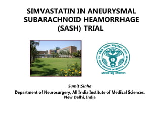 SIMVASTATIN IN ANEURYSMAL
SUBARACHNOID HEAMORRHAGE
(SASH) TRIAL
Sumit Sinha
Department of Neurosurgery, All India Institute of Medical Sciences,
New Delhi, India
 