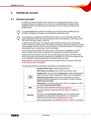 Interfaz de usuario
Nero Vision 11
3 Interfaz de usuario
3.1 Ventana principal
La interfaz de usuario de Nero Vision consta de una ventana principal y de un área
ampliable. Después de seleccionar una tarea en la pantalla Inicio, complete la tarea
desplazándose por los distintos pasos, para cada uno de los cuales se mostrará una
pantalla nueva.
La pantalla Inicio sólo muestra las entradas que son técnicamente posibles para las
unidades instaladas en el equipo y los dispositivos conectados a éste.
Si ha instalado una grabadora DVD-RW/+RW e inserta un disco DVD-RW o DVD+RW,
podrá utilizar Nero Vision para crear formatos de disco DVD editables y DVD-Video: DVD-
VR, DVD-VFR (modo vídeo) y DVD+VR.
A diferencia de DVD-Video, la ventaja de estos formatos de disco es que el contenido
puede modificarse posteriormente. Esto significa que podrá modificar las películas, insertar
nuevos pasajes, eliminar escenas que ya no desee o sobrescribir el disco. Sin embargo, la
desventaja es que no podrá crear menús individuales.
Los formatos de disco DVD-VFR (modo vídeo) y DVD+VR son compatibles con DVD-
Vídeo y pueden reproducirse en casi todos los reproductores de DVD del mercado.
Aunque el formato de disco DVD-VR, que está disponible para discos DVD-RW y DVD-
RAM, sólo puede reproducirse en grabadoras compatibles con VR, tiene la ventaja de que
ha sido diseñado específicamente para la grabación directa en disco.
Puede obtener una descripción general de los formatos de disco que admite cada disco
enFormatos de disco compatibles.
Los siguientes botones se encuentran disponibles en la pantalla principal:
Ayuda de Nero Vision: abre la ayuda en línea.
Nero Vision en Internet: abre el sitio Web de Nero Vision.
Sugerencias: abre la ventana Sugerencias. Puede configurar Nero
Vision para que muestre sugerencias útiles al abrir cada pantalla.
Definiciones de teclas: muestra las combinaciones de teclas
(accesos directos) asignadas y sus funciones. Se abre la ventana
Definiciones de teclas.
Información: muestra los datos de la versión y el registro. Se abre
la ventana Acerca de Nero Vision.
Más Muestra el área extendida (véase Área extendida).
Exportar
Exporta la película o pista de sonido de vídeo a un archivo o
cámara.
Se abre la pantalla Exportar película. En esta pantalla puede
especificar la configuración de exportación y, a continuación,
exportar el proyecto (véase Pantalla Exportar vídeo ).
Sólo está disponible si ha añadido al menos un vídeo a un proyecto
 