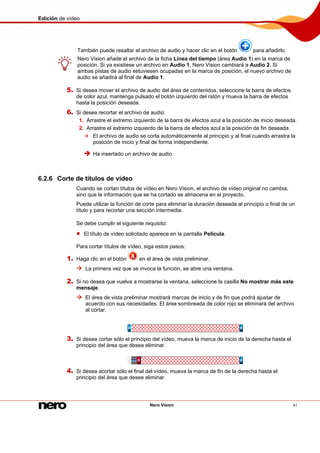 Edición de vídeo
Nero Vision 41
También puede resaltar el archivo de audio y hacer clic en el botón para añadirlo.
Nero Vision añade el archivo de la ficha Línea del tiempo (área Audio 1) en la marca de
posición. Si ya existiese un archivo en Audio 1, Nero Vision cambiará a Audio 2. Si
ambas pistas de audio estuviesen ocupadas en la marca de posición, el nuevo archivo de
audio se añadirá al final de Audio 1.
5. Si desea mover el archivo de audio del área de contenidos, seleccione la barra de efectos
de color azul, mantenga pulsado el botón izquierdo del ratón y mueva la barra de efectos
hasta la posición deseada.
6. Si desea recortar el archivo de audio:
1. Arrastre el extremo izquierdo de la barra de efectos azul a la posición de inicio deseada.
2. Arrastre el extremo izquierdo de la barra de efectos azul a la posición de fin deseada.
El archivo de audio se corta automáticamente al principio y al final cuando arrastra la
posición de inicio y final de forma independiente.
Ha insertado un archivo de audio.
6.2.6 Corte de títulos de vídeo
Cuando se cortan títulos de vídeo en Nero Vision, el archivo de vídeo original no cambia,
sino que la información que se ha cortado se almacena en el proyecto.
Puede utilizar la función de corte para eliminar la duración deseada al principio o final de un
título y para recortar una sección intermedia.
Se debe cumplir el siguiente requisito:
El título de vídeo solicitado aparece en la pantalla Película.
Para cortar títulos de vídeo, siga estos pasos:
1. Haga clic en el botón en el área de vista preliminar.
La primera vez que se invoca la función, se abre una ventana.
2. Si no desea que vuelva a mostrarse la ventana, seleccione la casilla No mostrar más este
mensaje.
El área de vista preliminar mostrará marcas de inicio y de fin que podrá ajustar de
acuerdo con sus necesidades. El área sombreada de color rojo se eliminará del archivo
al cortar.
3. Si desea cortar sólo el principio del vídeo, mueva la marca de inicio de la derecha hasta el
principio del área que desea eliminar.
4. Si desea acortar sólo el final del vídeo, mueva la marca de fin de la derecha hasta el
principio del área que desee eliminar.
 