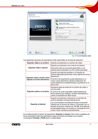 Edición de vídeo
Nero Vision 47
Fig. 19: Pantalla Exportar vídeo
Las siguientes opciones de exportación están disponibles en el área de selección:
Exportar vídeo a un archivo Exporta una película a un archivo de vídeo.
Exportar vídeo a cámara
Exporta una película a una cinta en la cámara.
Este botón sólo se encuentra disponible si una
cámara está conectada a su PC y está encendida.
Exportar vídeo y enviar como
adjunto al correo electrónico
Exporta una película ajustada a un tamaño de
archivo adecuado para enviar como adjunto al correo
electrónico.
El archivo de exportación puede adjuntarse a un
nuevo correo electrónico desde la aplicación de
correo electrónico predeterminada o guardarse en el
disco duro.
Exportar audio a un archivo
Exporta la pista de audio de un archivo de vídeo a
uno de audio.
El archivo de audio exportado puede editarse de
forma externa (por ejemplo, en Nero WaveEditor) y
volver a importarse en Nero Vision.
Exportar a Internet
Exporta una película a Internet en un tamaño de
archivo ajustado correspondientemente.
Las comunidades normalmente limitan la duración
máxima de un archivo de vídeo a 10 minutos con un
tamaño de archivo máximo de 100 MB. Si la película
es demasiado larga, se muestra un mensaje de error
y Nero Vision cancela el procedimiento.
Si ha seleccionado la opción de exportación Exportar a cámara, Nero Vision establece de
forma automática todos los parámetros según la cámara conectada y los cuadros
combinados Formato y Perfil estén no disponibles.
 