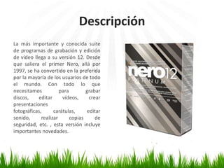 Descripción
La más importante y conocida suite
de programas de grabación y edición
de vídeo llega a su versión 12. Desde
que saliera el primer Nero, allá por
1997, se ha convertido en la preferida
por la mayoría de los usuarios de todo
el mundo. Con todo lo que
necesitamos
para
grabar
discos,
editar
vídeos,
crear
presentaciones
fotográficas,
carátulas,
editar
sonido,
realizar
copias
de
seguridad, etc. , esta versión incluye
importantes novedades.

 