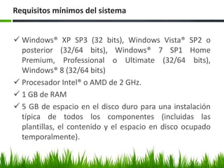 Requisitos mínimos del sistema
 Windows® XP SP3 (32 bits), Windows Vista® SP2 o
posterior (32/64 bits), Windows® 7 SP1 Home
Premium, Professional o Ultimate (32/64 bits),
Windows® 8 (32/64 bits)
 Procesador Intel® o AMD de 2 GHz.
 1 GB de RAM
 5 GB de espacio en el disco duro para una instalación
típica de todos los componentes (incluidas las
plantillas, el contenido y el espacio en disco ocupado
temporalmente).

 