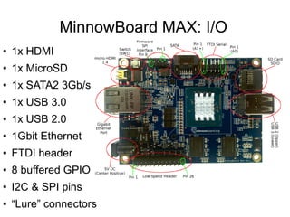 MinnowBoard MAX: I/O
● 1x HDMI
● 1x MicroSD
● 1x SATA2 3Gb/s
● 1x USB 3.0
● 1x USB 2.0
● 1Gbit Ethernet
● FTDI header
● 8 ...