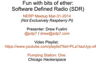 Fun with bits of ether:
Software Defined Radio (SDR)
NERP Meetup Mar-31-2014
(Not Exclusively Raspberry Pi)
Presenter: Drew Fustini
@pdp7 / drew@pdp7.com
Video Playlist:
https://www.youtube.com/playlist?list=PLa1tazUyp-oM
Pumping Station: One
Chicago Hackerspace
 