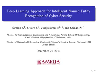 Deep Learning Approach for Intelligent Named Entity
Recognition of Cyber Security
Simran K1, Sriram S1, Vinayakumar R2, 1, and Soman KP1
1Center for Computational Engineering and Networking, Amrita School Of Engineering,
Amrita Vishwa Vidyapeetham, Coimbatore, India.
2Division of Biomedical Informatics, Cincinnati Children’s Hospital Centre, Cincinnati, OH,
United States.
December 24, 2019
1 / 10
 