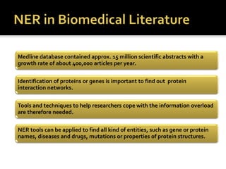 Tools and techniques to help researchers cope with the information overload
are therefore needed.
NER tools can be applied to find all kind of entities, such as gene or protein
names, diseases and drugs, mutations or properties of protein structures.
Medline database contained approx. 15 million scientific abstracts with a
growth rate of about 400,000 articles per year.
Identification of proteins or genes is important to find out protein
interaction networks.
 
