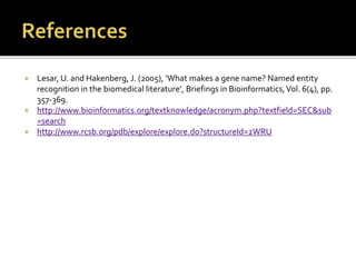  Lesar, U. and Hakenberg, J. (2005), ‘What makes a gene name? Named entity
recognition in the biomedical literature’, Briefings in Bioinformatics,Vol. 6(4), pp.
357-369.
 http://www.bioinformatics.org/textknowledge/acronym.php?textfield=SEC&sub
=search
 http://www.rcsb.org/pdb/explore/explore.do?structureId=2WRU
 