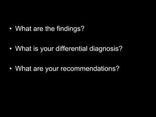 • What are the findings?

• What is your differential diagnosis?

• What are your recommendations?
 
