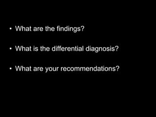 • What are the findings?

• What is the differential diagnosis?

• What are your recommendations?
 