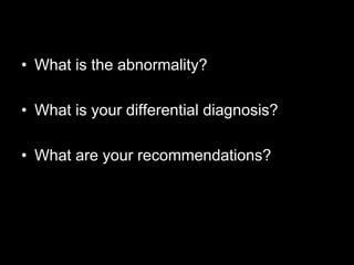 • What is the abnormality?

• What is your differential diagnosis?

• What are your recommendations?
 
