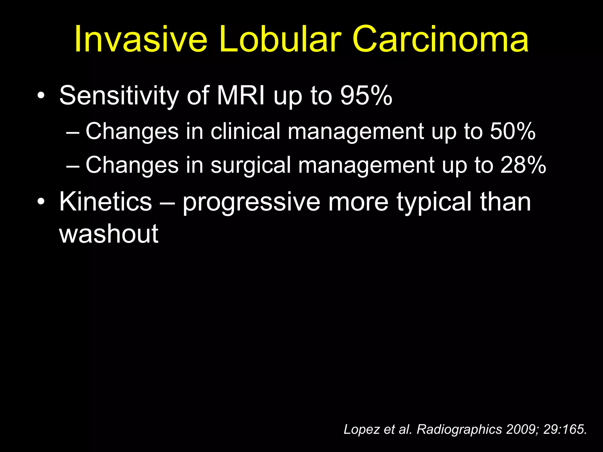 Invasive Lobular Carcinoma
• Sensitivity of MRI up to 95%
  – Changes in clinical management up to 50%
  – Changes in surgical management up to 28%
• Kinetics – progressive more typical than
  washout




                          Lopez et al. Radiographics 2009; 29:165.
 