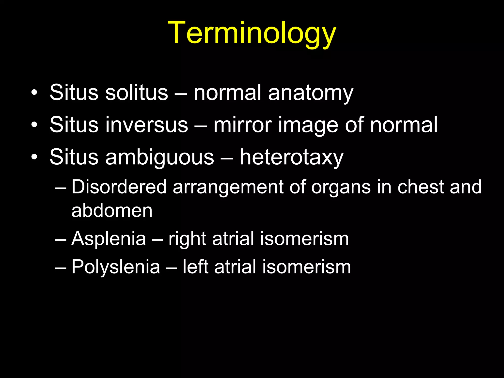 Terminology
• Situs solitus – normal anatomy
• Situs inversus – mirror image of normal
• Situs ambiguous – heterotaxy
  – Disordered arrangement of organs in chest and
    abdomen
  – Asplenia – right atrial isomerism
  – Polyslenia – left atrial isomerism
 