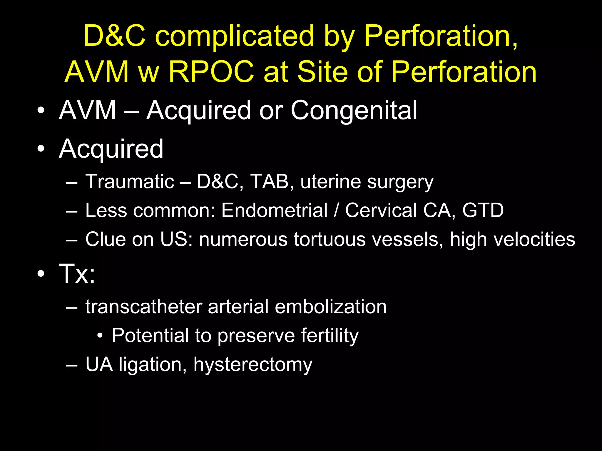 D&C complicated by Perforation,
  AVM w RPOC at Site of Perforation
• AVM – Acquired or Congenital
• Acquired
  – Traumatic – D&C, TAB, uterine surgery
  – Less common: Endometrial / Cervical CA, GTD
  – Clue on US: numerous tortuous vessels, high velocities
• Tx:
  – transcatheter arterial embolization
      • Potential to preserve fertility
  – UA ligation, hysterectomy
 
