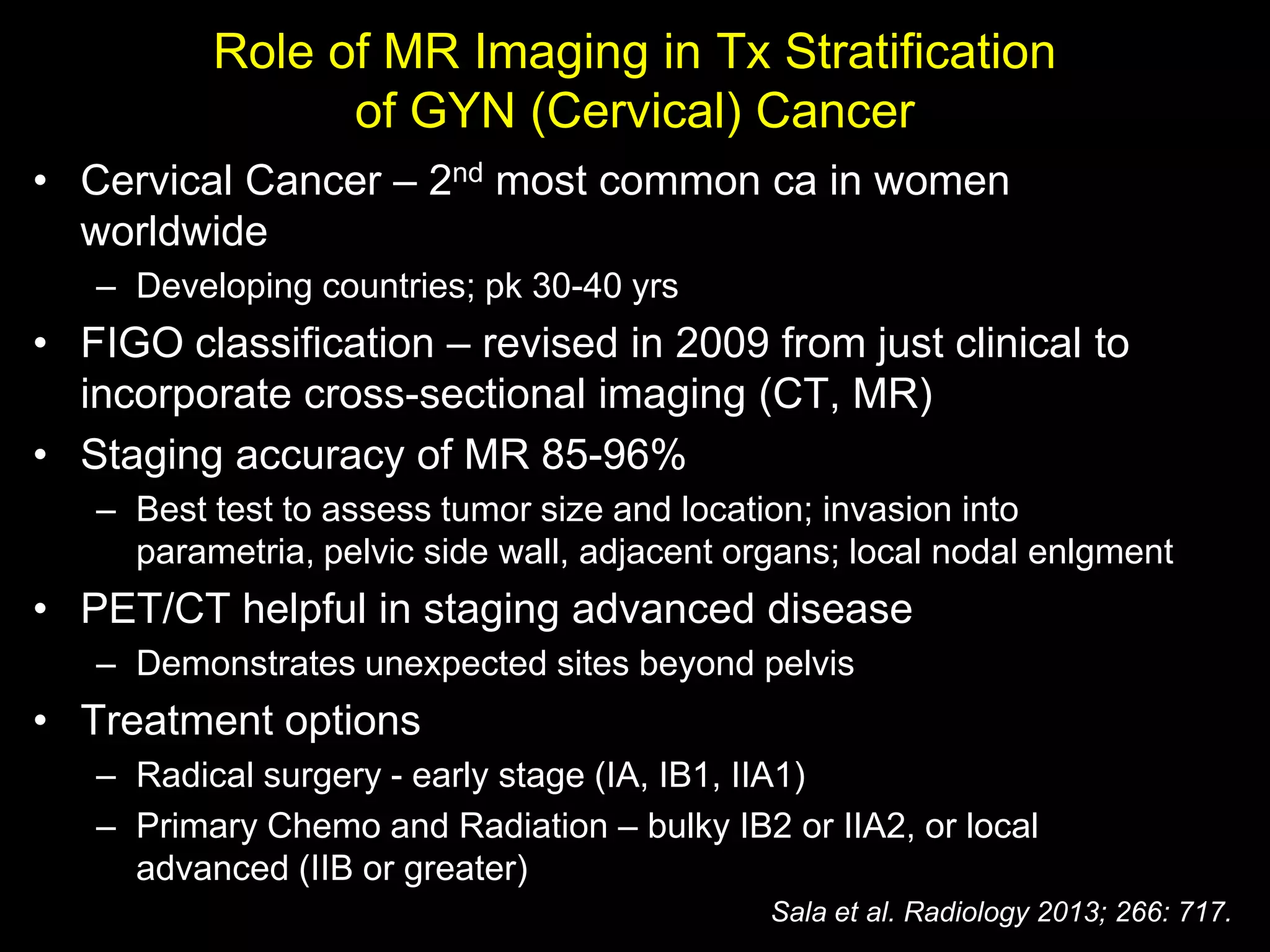 Role of MR Imaging in Tx Stratification
                of GYN (Cervical) Cancer
• Cervical Cancer – 2nd most common ca in women
  worldwide
   – Developing countries; pk 30-40 yrs
• FIGO classification – revised in 2009 from just clinical to
  incorporate cross-sectional imaging (CT, MR)
• Staging accuracy of MR 85-96%
   – Best test to assess tumor size and location; invasion into
     parametria, pelvic side wall, adjacent organs; local nodal enlgment
• PET/CT helpful in staging advanced disease
   – Demonstrates unexpected sites beyond pelvis
• Treatment options
   – Radical surgery - early stage (IA, IB1, IIA1)
   – Primary Chemo and Radiation – bulky IB2 or IIA2, or local
     advanced (IIB or greater)
                                              Sala et al. Radiology 2013; 266: 717.
 