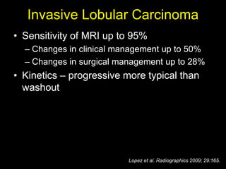 Invasive Lobular Carcinoma
• Sensitivity of MRI up to 95%
  – Changes in clinical management up to 50%
  – Changes in surgical management up to 28%
• Kinetics – progressive more typical than
  washout




                          Lopez et al. Radiographics 2009; 29:165.
 